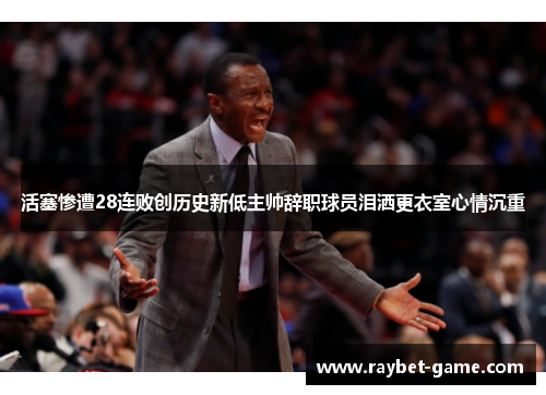 活塞惨遭28连败创历史新低主帅辞职球员泪洒更衣室心情沉重